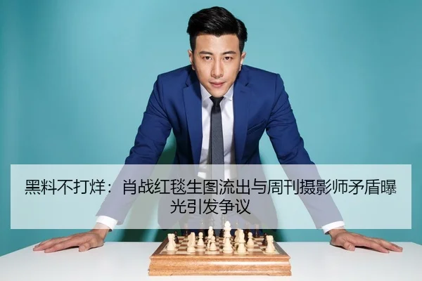 黑料不打烊：肖战红毯生图流出与周刊摄影师矛盾曝光引发争议